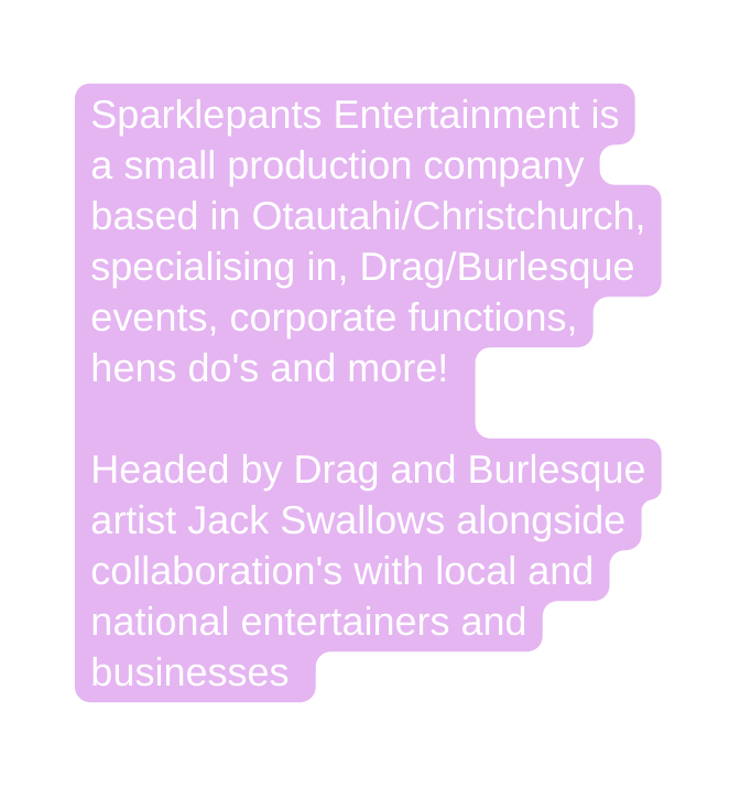 Sparklepants Entertainment is a small production company based in Otautahi Christchurch specialising in Drag Burlesque events corporate functions hens do s and more Headed by Drag and Burlesque artist Jack Swallows alongside collaboration s with local and national entertainers and businesses